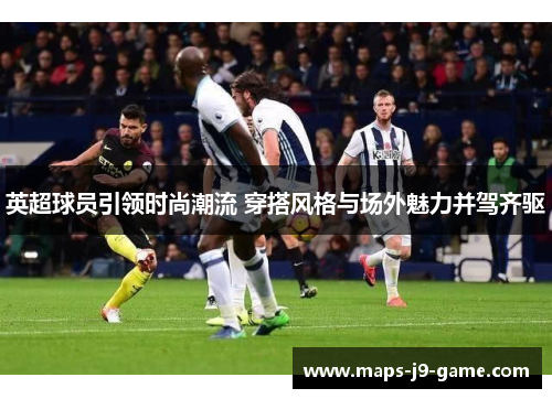 英超球员引领时尚潮流 穿搭风格与场外魅力并驾齐驱