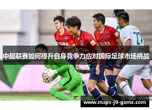 中超联赛如何提升自身竞争力应对国际足球市场挑战
