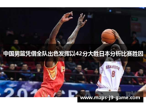 中国男篮凭借全队出色发挥以42分大胜日本分析比赛胜因