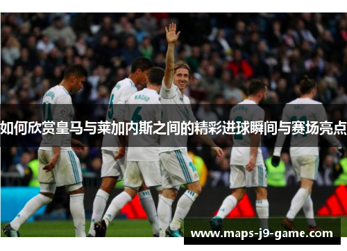 如何欣赏皇马与莱加内斯之间的精彩进球瞬间与赛场亮点