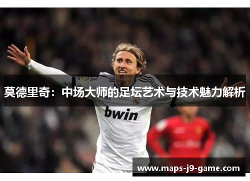 莫德里奇:中场大师的足坛艺术与技术魅力解析 莫德里奇:中场大师的足坛艺术与技术魅力解析