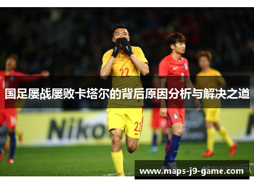 国足屡战屡败卡塔尔的背后原因分析与解决之道 国足屡战屡败卡塔尔的背后原因分析与解决之道