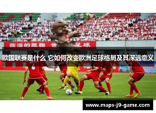 欧国联赛是什么 它如何改变欧洲足球格局及其深远意义 欧国联赛是什么 它如何改变欧洲足球格局及其深远意义