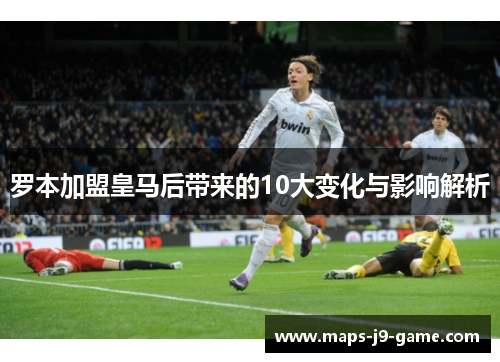 罗本加盟皇马后带来的10大变化与影响解析 罗本加盟皇马后带来的10大变化与影响解析