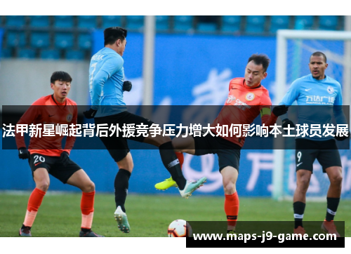 法甲新星崛起背后外援竞争压力增大如何影响本土球员发展