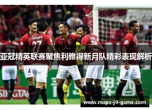 亚冠精英联赛聚焦利雅得新月队精彩表现解析