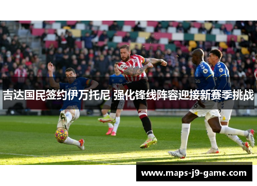 吉达国民签约伊万托尼 强化锋线阵容迎接新赛季挑战 吉达国民签约伊万托尼 强化锋线阵容迎接新赛季挑战