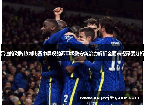 吕迪格对阵热刺比赛中展现的西甲级防守统治力解析全面表现深度分析