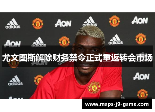 尤文图斯解除财务禁令正式重返转会市场 尤文图斯解除财务禁令正式重返转会市场