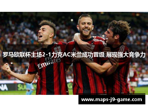 罗马欧联杯主场2-1力克AC米兰成功晋级 展现强大竞争力 罗马欧联杯主场2-1力克AC米兰成功晋级 展现强大竞争力